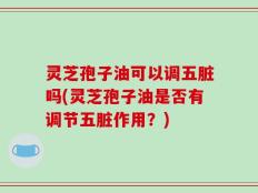 灵芝孢子油可以调五脏吗(灵芝孢子油是否有调节五脏作用？)