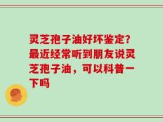 灵芝孢子油好坏鉴定？最近经常听到朋友说灵芝孢子油，可以科普一下吗