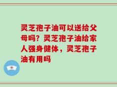 灵芝孢子油可以送给父母吗？灵芝孢子油给家人强身健体，灵芝孢子油有用吗