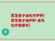 灵芝孢子油化疗护肝(灵芝孢子油护肝 成为化疗新帮手)