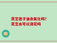 灵芝孢子油会氧化吗？灵芝水可以浇花吗