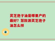 灵芝孢子油是哪里产的最好？慧致源灵芝孢子油怎么样