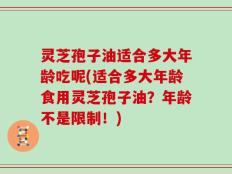 灵芝孢子油适合多大年龄吃呢(适合多大年龄食用灵芝孢子油？年龄不是限制！)