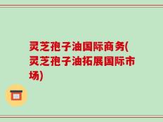 灵芝孢子油国际商务(灵芝孢子油拓展国际市场)