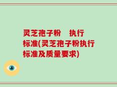 灵芝孢子粉   执行标准(灵芝孢子粉执行标准及质量要求)