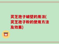 灵芝孢子破壁的用法(灵芝孢子粉的使用方法及效果)