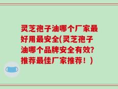 灵芝孢子油哪个厂家最好用最安全(灵芝孢子油哪个品牌安全有效？推荐最佳厂家推荐！)