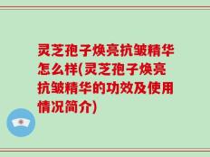 灵芝孢子焕亮抗皱精华怎么样(灵芝孢子焕亮抗皱精华的功效及使用情况简介)