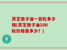 灵芝孢子油一百粒多少钱(灵芝孢子油100粒价格是多少？)