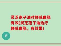 灵芝孢子油对静脉曲张有效(灵芝孢子油治疗静脉曲张，有效果)