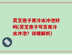 灵芝孢子用冷水冲泡好吗(灵芝孢子可否用冷水冲泡？详细解析)