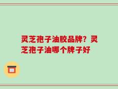 灵芝孢子油胶品牌？灵芝孢子油哪个牌子好