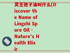 灵芝孢子油叫什么(Discover the Name of Lingzhi Spore Oil - Nature's Health Elixir