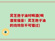 灵芝孢子油对喝酒(喝酒党福音！灵芝孢子油的功效你不可错过)
