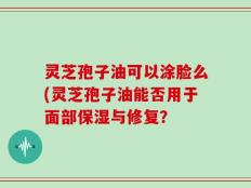 灵芝孢子油可以涂脸么(灵芝孢子油能否用于面部保湿与修复？