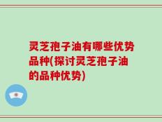 灵芝孢子油有哪些优势品种(探讨灵芝孢子油的品种优势)