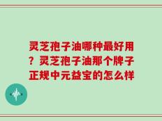 灵芝孢子油哪种最好用？灵芝孢子油那个牌子正规中元益宝的怎么样