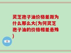灵芝孢子油价格差距为什么那么大(为何灵芝孢子油的价格相差悬殊)