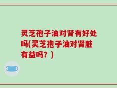 灵芝孢子油对肾有好处吗(灵芝孢子油对肾脏有益吗？)