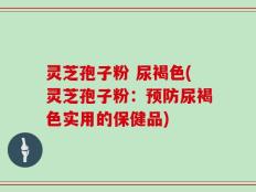 灵芝孢子粉 尿褐色(灵芝孢子粉：预防尿褐色实用的保健品)