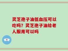 灵芝孢子油低血压可以吃吗？灵芝孢子油给老人服用可以吗
