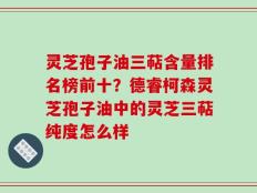 灵芝孢子油三萜含量排名榜前十？德睿柯森灵芝孢子油中的灵芝三萜纯度怎么样
