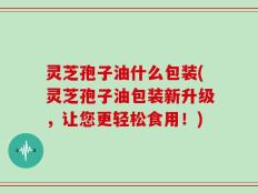 灵芝孢子油什么包装(灵芝孢子油包装新升级，让您更轻松食用！)