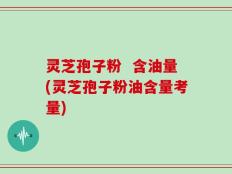灵芝孢子粉  含油量(灵芝孢子粉油含量考量)
