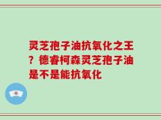 灵芝孢子油抗氧化之王？德睿柯森灵芝孢子油是不是能抗氧化