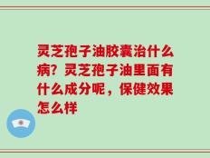 灵芝孢子油胶囊治什么病？灵芝孢子油里面有什么成分呢，保健效果怎么样