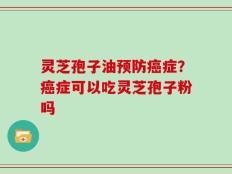 灵芝孢子油预防癌症？癌症可以吃灵芝孢子粉吗