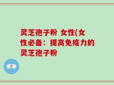 灵芝孢子粉 女性(女性必备：提高免疫力的灵芝孢子粉