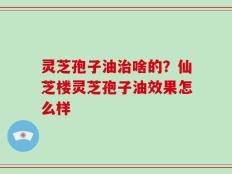 灵芝孢子油治啥的？仙芝楼灵芝孢子油效果怎么样