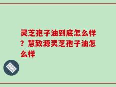 灵芝孢子油到底怎么样？慧致源灵芝孢子油怎么样