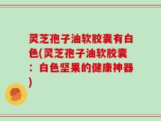 灵芝孢子油软胶囊有白色(灵芝孢子油软胶囊：白色坚果的健康神器)