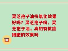 灵芝孢子油抗氧化效果好吗？灵芝孢子粉、灵芝孢子油，真的有抗癌细胞的效果吗