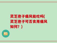 灵芝孢子痛风能吃吗(灵芝孢子可否食用痛风如何？)