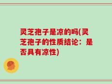 灵芝孢子是凉的吗(灵芝孢子的性质结论：是否具有凉性)