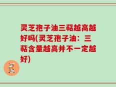 灵芝孢子油三萜越高越好吗(灵芝孢子油：三萜含量越高并不一定越好)
