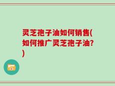 灵芝孢子油如何销售(如何推广灵芝孢子油？)