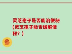 灵芝孢子是否能治便秘(灵芝孢子能否缓解便秘？)