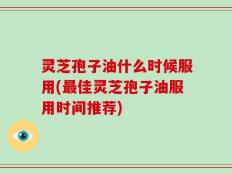 灵芝孢子油什么时候服用(最佳灵芝孢子油服用时间推荐)