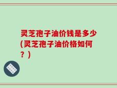 灵芝孢子油价钱是多少(灵芝孢子油价格如何？)