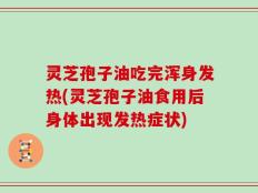 灵芝孢子油吃完浑身发热(灵芝孢子油食用后身体出现发热症状)