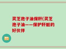 灵芝孢子油保肝(灵芝孢子油——保护肝脏的好伙伴