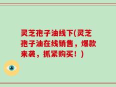 灵芝孢子油线下(灵芝孢子油在线销售，爆款来袭，抓紧购买！)