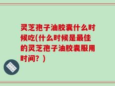 灵芝孢子油胶囊什么时候吃(什么时候是最佳的灵芝孢子油胶囊服用时间？)