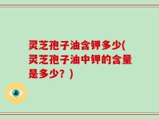 灵芝孢子油含钾多少(灵芝孢子油中钾的含量是多少？)