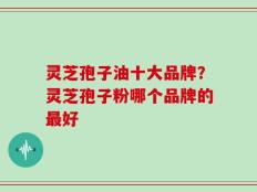 灵芝孢子油十大品牌？灵芝孢子粉哪个品牌的最好