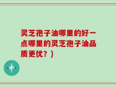 灵芝孢子油哪里的好一点哪里的灵芝孢子油品质更优？)